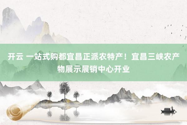 开云 一站式购都宜昌正派农特产！宜昌三峡农产物展示展销中心开业