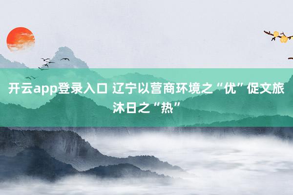 开云app登录入口 辽宁以营商环境之“优”促文旅沐日之“热”