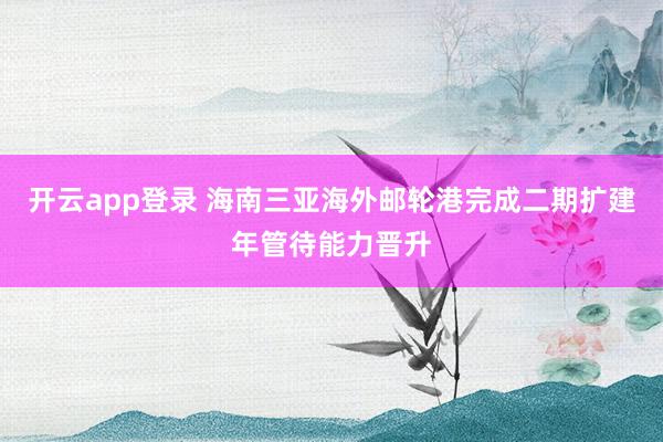 开云app登录 海南三亚海外邮轮港完成二期扩建年管待能力晋升