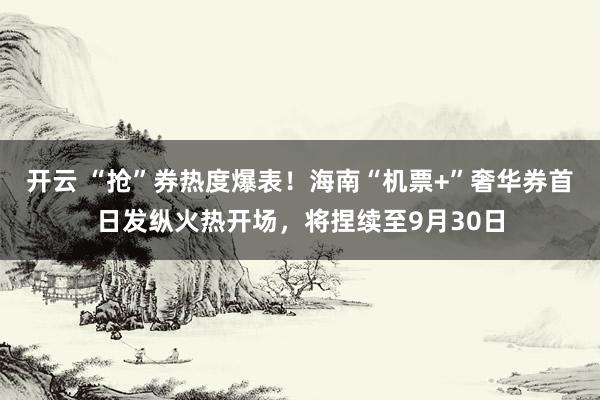 开云 “抢”券热度爆表！海南“机票+”奢华券首日发纵火热开场，将捏续至9月30日
