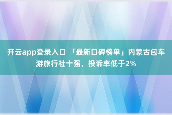 开云app登录入口 「最新口碑榜单」内蒙古包车游旅行社十强，投诉率低于2%