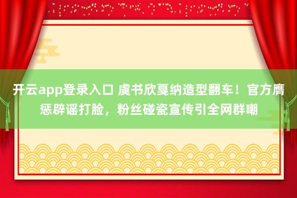 开云app登录入口 虞书欣戛纳造型翻车！官方膺惩辟谣打脸，粉丝碰瓷宣传引全网群嘲
