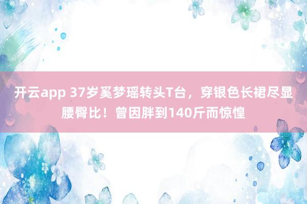 开云app 37岁奚梦瑶转头T台，穿银色长裙尽显腰臀比！曾因胖到140斤而惊惶