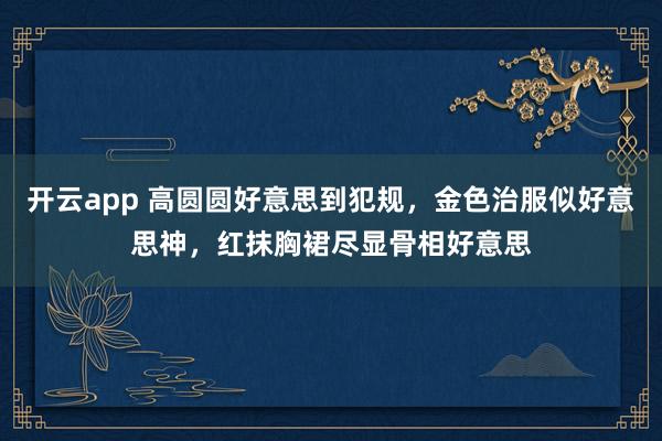 开云app 高圆圆好意思到犯规，金色治服似好意思神，红抹胸裙尽显骨相好意思