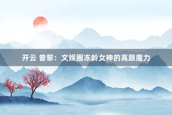 开云 曾黎：文娱圈冻龄女神的高跟魔力