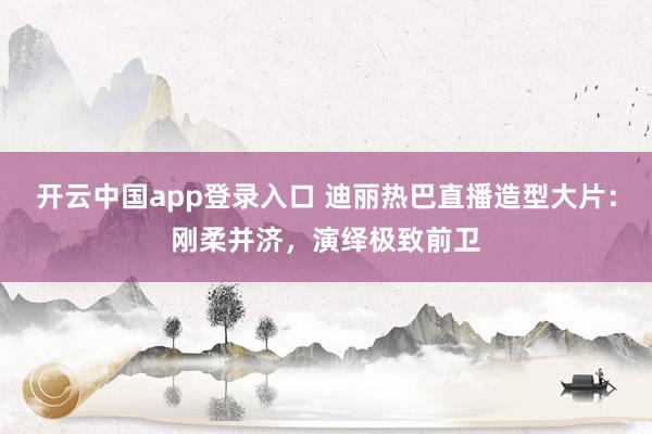 开云中国app登录入口 迪丽热巴直播造型大片：刚柔并济，演绎极致前卫