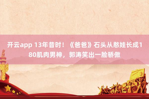 开云app 13年昔时！《爸爸》石头从憨娃长成180肌肉男神，郭涛笑出一脸骄傲