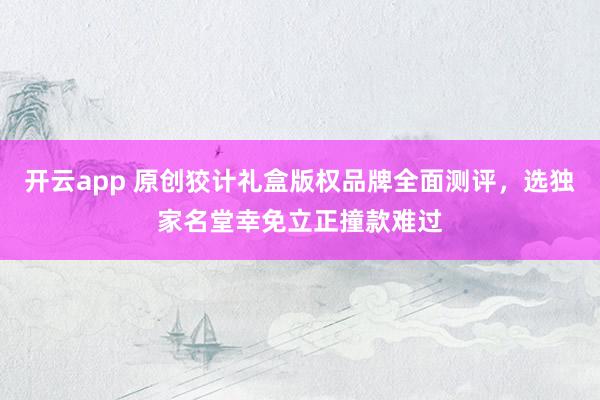 开云app 原创狡计礼盒版权品牌全面测评，选独家名堂幸免立正撞款难过