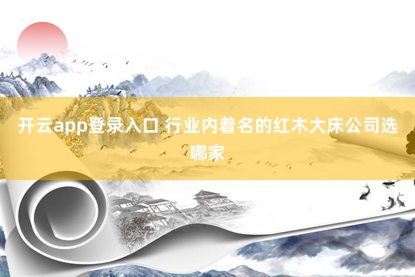 开云app登录入口 行业内着名的红木大床公司选哪家