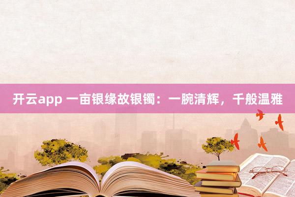 开云app 一亩银缘故银镯：一腕清辉，千般温雅