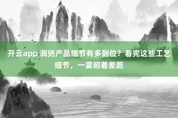 开云app 润扬产品细节有多到位？看完这些工艺细节，一霎昭着差距