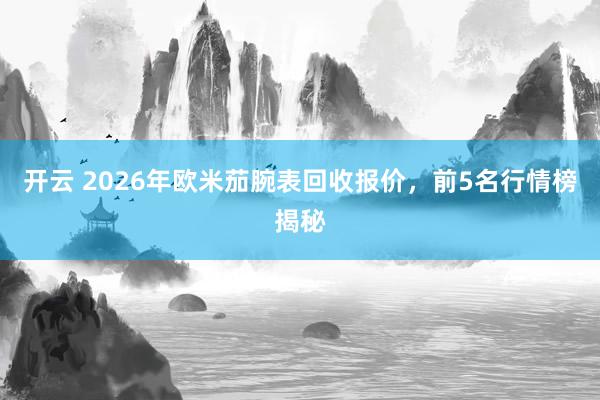 开云 2026年欧米茄腕表回收报价，前5名行情榜揭秘