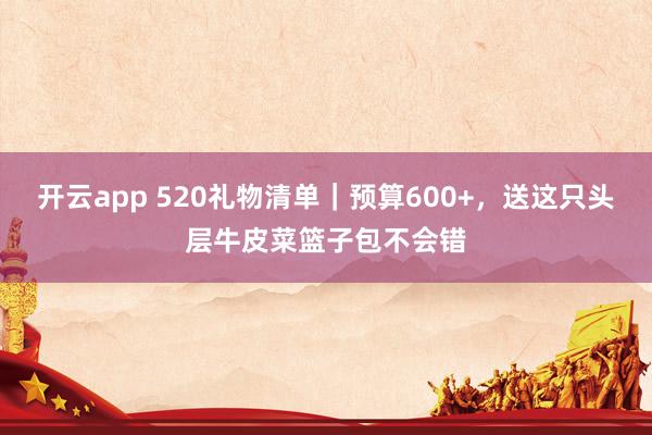 开云app 520礼物清单｜预算600+，送这只头层牛皮菜篮子包不会错