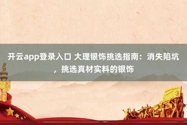 开云app登录入口 大理银饰挑选指南：消失陷坑，挑选真材实料的银饰