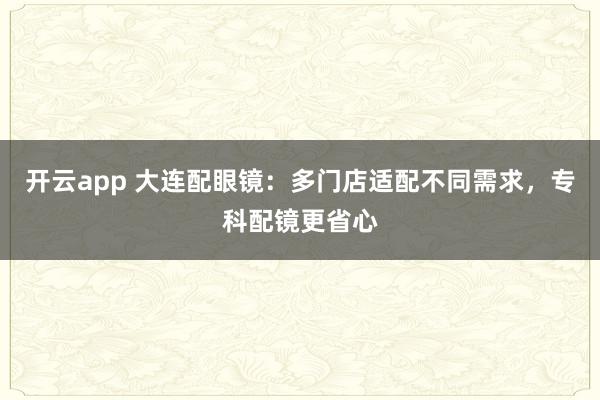 开云app 大连配眼镜：多门店适配不同需求，专科配镜更省心