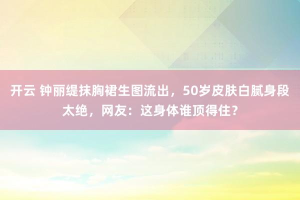开云 钟丽缇抹胸裙生图流出，50岁皮肤白腻身段太绝，网友：这身体谁顶得住？