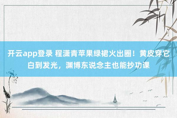 开云app登录 程潇青苹果绿裙火出圈！黄皮穿它白到发光，渊博东说念主也能抄功课