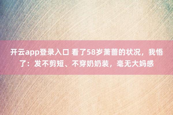 开云app登录入口 看了58岁萧蔷的状况，我悟了：发不剪短、不穿奶奶装，毫无大妈感