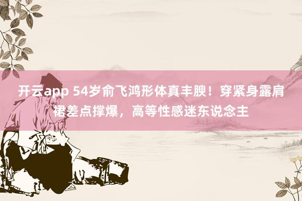 开云app 54岁俞飞鸿形体真丰腴！穿紧身露肩裙差点撑爆，高等性感迷东说念主