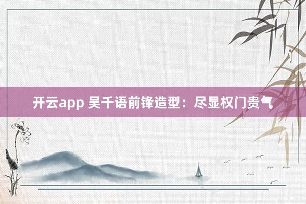 开云app 吴千语前锋造型：尽显权门贵气