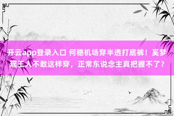 开云app登录入口 何穗机场穿半透打底裤！奚梦瑶王人不敢这样穿，正常东说念主真把握不了？