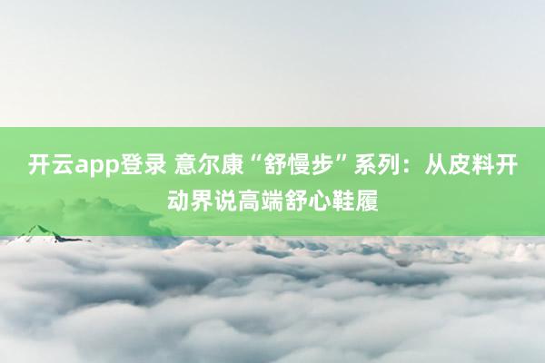 开云app登录 意尔康“舒慢步”系列：从皮料开动界说高端舒心鞋履