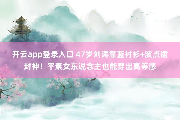 开云app登录入口 47岁刘涛靠蓝衬衫+波点裙封神！平素女东说念主也能穿出高等感