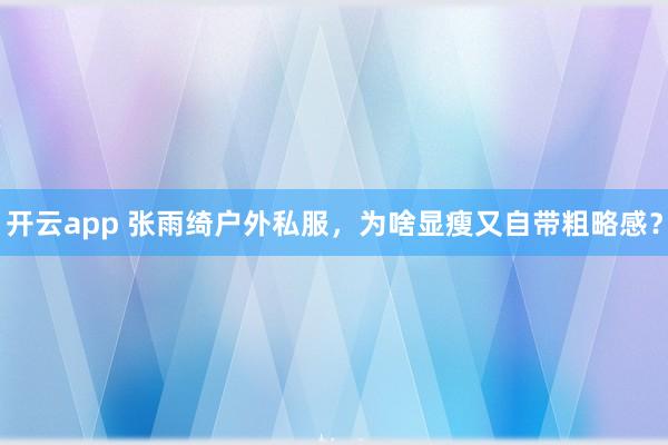 开云app 张雨绮户外私服，为啥显瘦又自带粗略感？