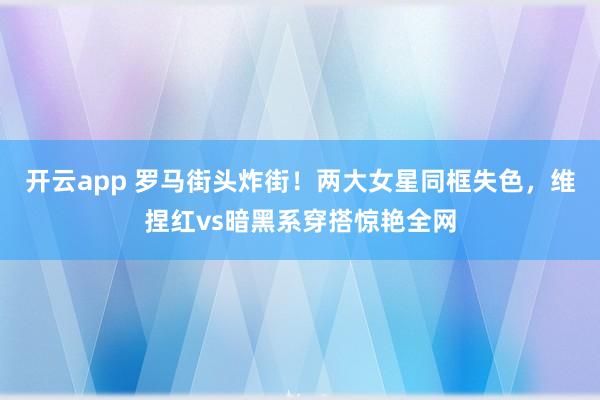 开云app 罗马街头炸街！两大女星同框失色，维捏红vs暗黑系穿搭惊艳全网