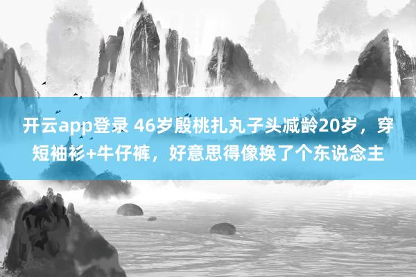 开云app登录 46岁殷桃扎丸子头减龄20岁，穿短袖衫+牛仔裤，好意思得像换了个东说念主
