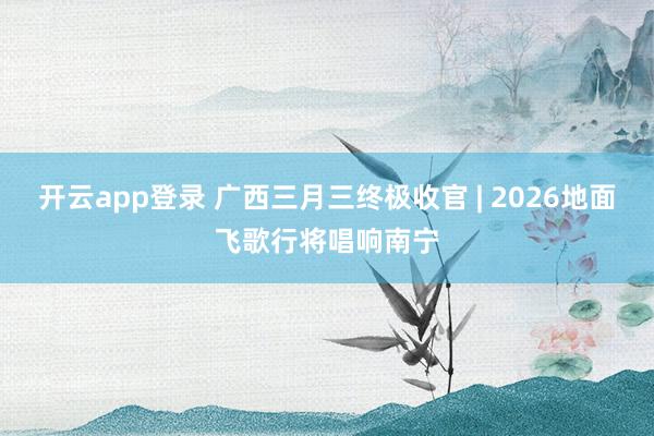 开云app登录 广西三月三终极收官 | 2026地面飞歌行将唱响南宁