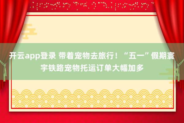 开云app登录 带着宠物去旅行！“五一”假期寰宇铁路宠物托运订单大幅加多