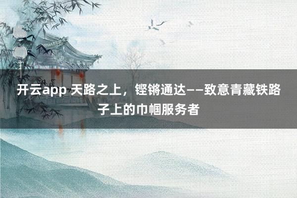 开云app 天路之上，铿锵通达——致意青藏铁路子上的巾帼服务者