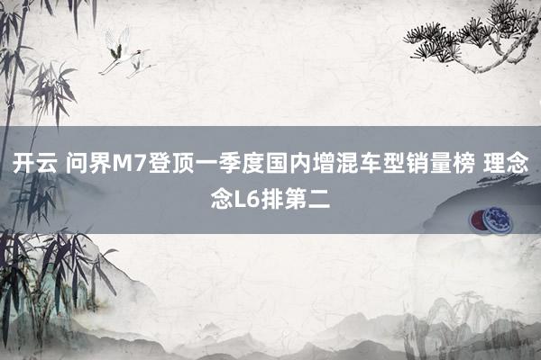 开云 问界M7登顶一季度国内增混车型销量榜 理念念L6排第二