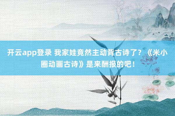 开云app登录 我家娃竟然主动背古诗了？《米小圈动画古诗》是来酬报的吧！