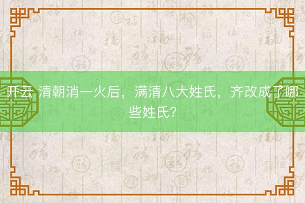 开云 清朝消一火后，满清八大姓氏，齐改成了哪些姓氏？