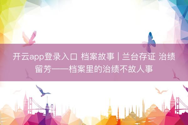 开云app登录入口 档案故事 | 兰台存证 治绩留芳——档案里的治绩不故人事