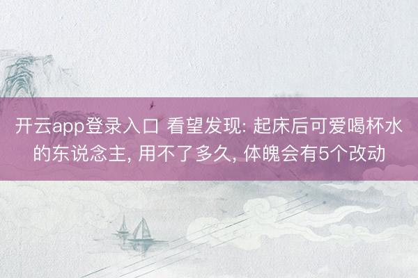 开云app登录入口 看望发现: 起床后可爱喝杯水的东说念主， 用不了多久， 体魄会有5个改动