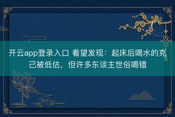 开云app登录入口 看望发现：起床后喝水的克己被低估，但许多东谈主世俗喝错