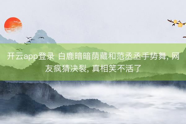开云app登录 白鹿暗暗荫藏和范丞丞手势舞, 网友疯猜决裂, 真相笑不活了