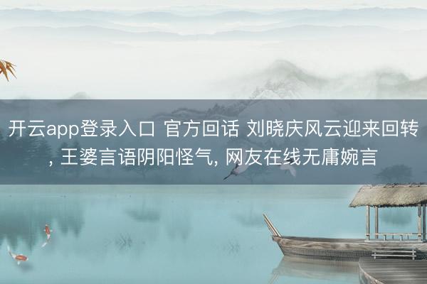开云app登录入口 官方回话 刘晓庆风云迎来回转, 王婆言语阴阳怪气, 网友在线无庸婉言