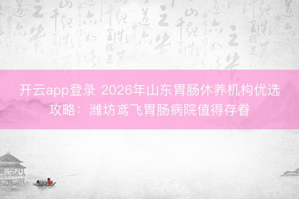开云app登录 2026年山东胃肠休养机构优选攻略：潍坊鸢飞胃肠病院值得存眷